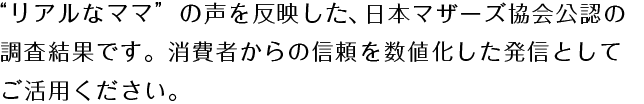 “リアルなママ”の声を反映した、日本マザーズ協会公認の調査結果です。消費者からの信頼を数値化した発信としてご活用ください。